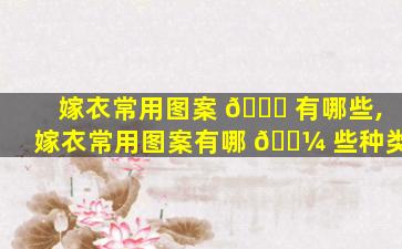 嫁衣常用图案 🍀 有哪些,嫁衣常用图案有哪 🌼 些种类
